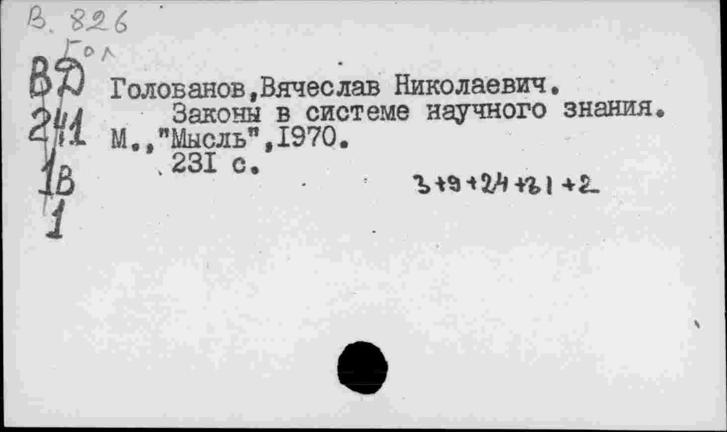 ﻿£ 2Л6
К» Голованов,Вячеслав Николаевич.
£ Законы в системе научного знания М.,"Мысль",1970 к к 231 с
Ъ *9 ■» 2А +% I